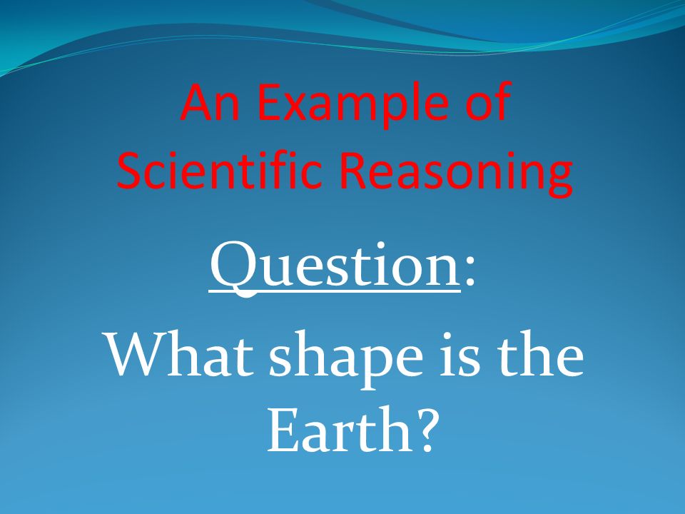 An Example of Scientific Reasoning Question: What shape is the Earth
