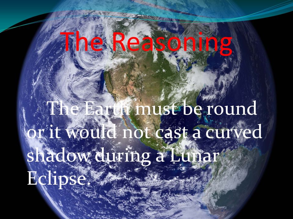 The Reasoning The Earth must be round or it would not cast a curved shadow during a Lunar Eclipse.