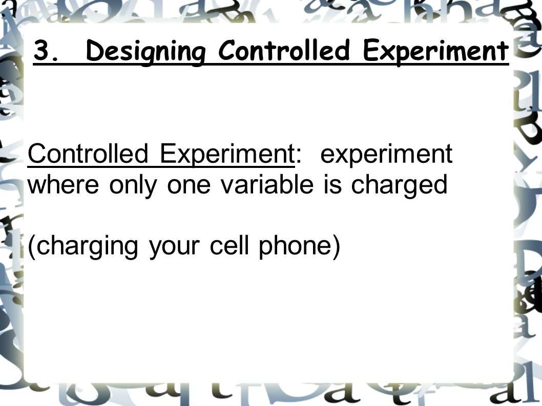 Controlled Experiment: experiment where only one variable is charged (charging your cell phone) 3.