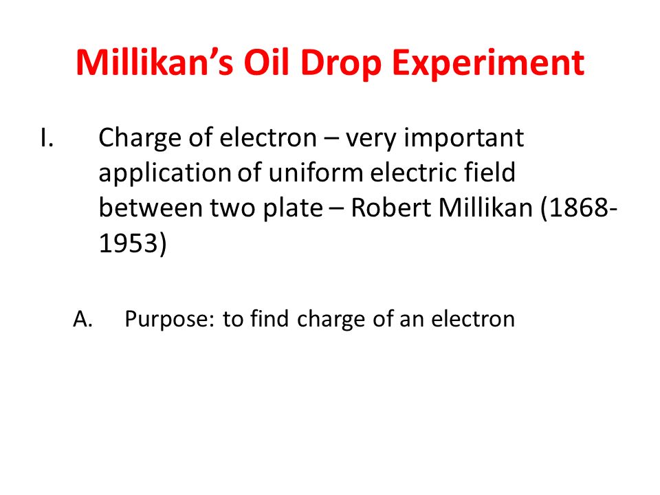 Millikan’s Oil Drop Experiment I.Charge of electron – very important application of uniform electric field between two plate – Robert Millikan ( ) A.Purpose: to find charge of an electron