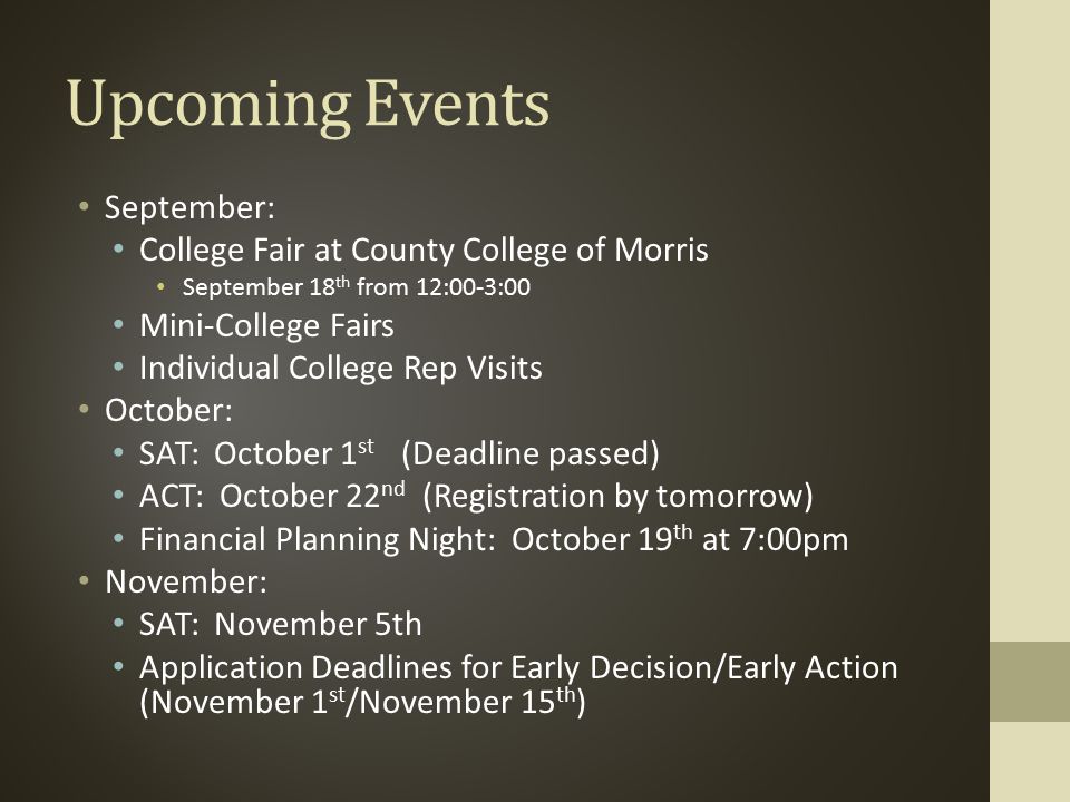 Upcoming Events September: College Fair at County College of Morris September 18 th from 12:00-3:00 Mini-College Fairs Individual College Rep Visits October: SAT: October 1 st (Deadline passed) ACT: October 22 nd (Registration by tomorrow) Financial Planning Night: October 19 th at 7:00pm November: SAT: November 5th Application Deadlines for Early Decision/Early Action (November 1 st /November 15 th )