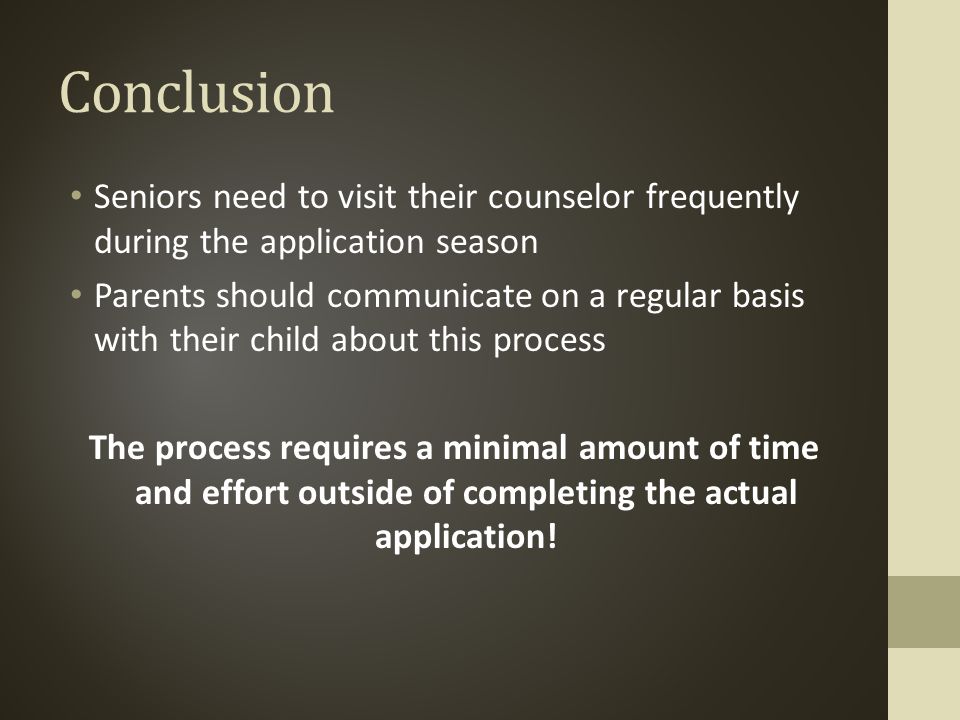 Conclusion Seniors need to visit their counselor frequently during the application season Parents should communicate on a regular basis with their child about this process The process requires a minimal amount of time and effort outside of completing the actual application!