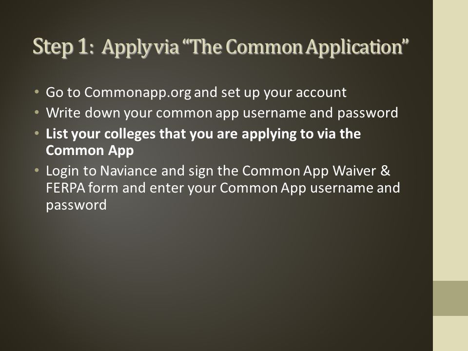 Step 1 : Apply via The Common Application Go to Commonapp.org and set up your account Write down your common app username and password List your colleges that you are applying to via the Common App Login to Naviance and sign the Common App Waiver & FERPA form and enter your Common App username and password