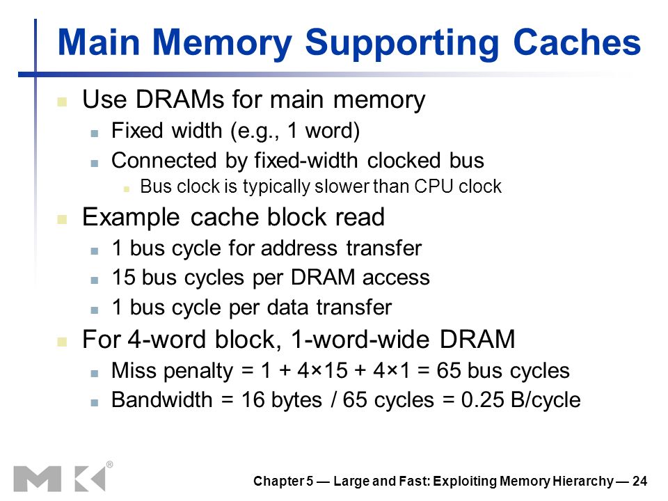 Chapter 5 — Large and Fast: Exploiting Memory Hierarchy — 24 Main Memory Supporting Caches Use DRAMs for main memory Fixed width (e.g., 1 word) Connected by fixed-width clocked bus Bus clock is typically slower than CPU clock Example cache block read 1 bus cycle for address transfer 15 bus cycles per DRAM access 1 bus cycle per data transfer For 4-word block, 1-word-wide DRAM Miss penalty = 1 + 4×15 + 4×1 = 65 bus cycles Bandwidth = 16 bytes / 65 cycles = 0.25 B/cycle