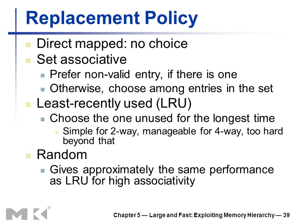 Chapter 5 — Large and Fast: Exploiting Memory Hierarchy — 39 Replacement Policy Direct mapped: no choice Set associative Prefer non-valid entry, if there is one Otherwise, choose among entries in the set Least-recently used (LRU) Choose the one unused for the longest time Simple for 2-way, manageable for 4-way, too hard beyond that Random Gives approximately the same performance as LRU for high associativity