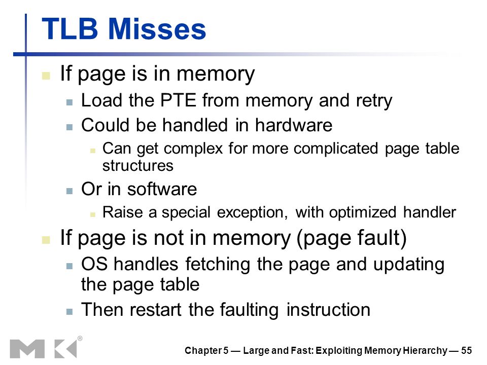 Chapter 5 — Large and Fast: Exploiting Memory Hierarchy — 55 TLB Misses If page is in memory Load the PTE from memory and retry Could be handled in hardware Can get complex for more complicated page table structures Or in software Raise a special exception, with optimized handler If page is not in memory (page fault) OS handles fetching the page and updating the page table Then restart the faulting instruction