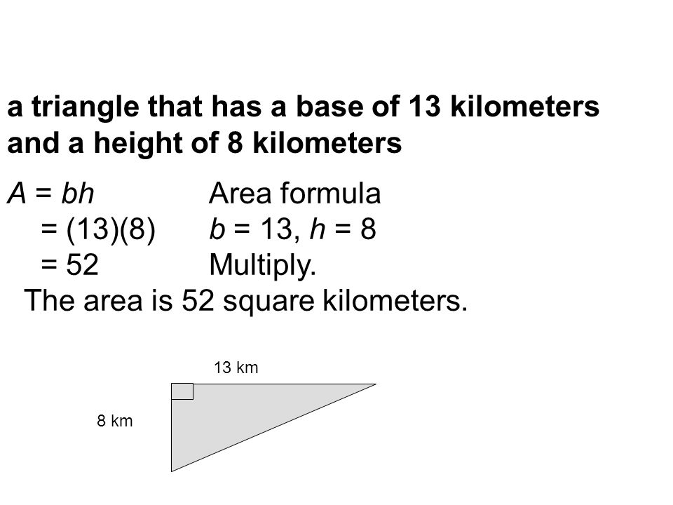 a triangle that has a base of 13 kilometers and a height of 8 kilometers 8 km 13 km A = bhArea formula = (13)(8)b = 13, h = 8 = 52Multiply.