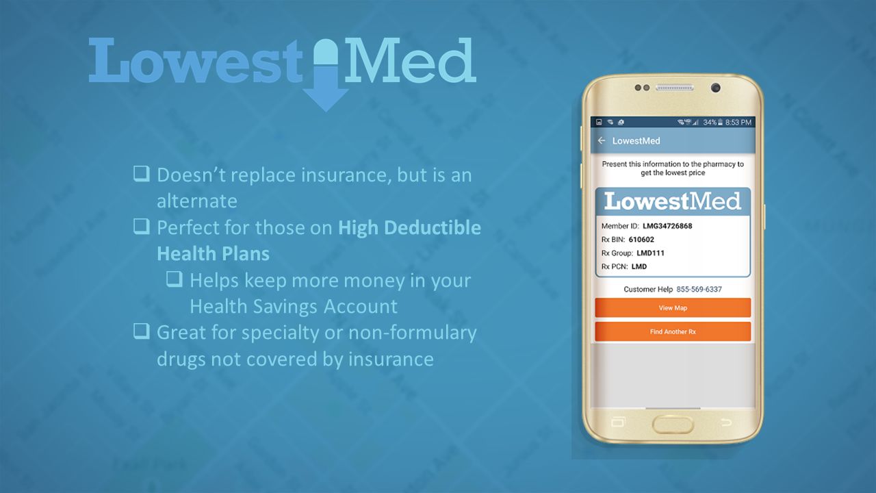  Doesn’t replace insurance, but is an alternate  Perfect for those on High Deductible Health Plans  Helps keep more money in your Health Savings Account  Great for specialty or non-formulary drugs not covered by insurance