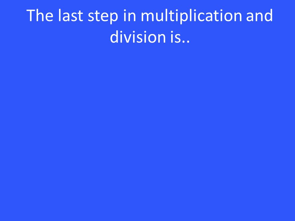 The last step in multiplication and division is..