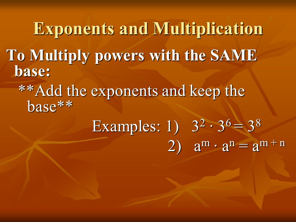 Exponents and Multiplication To Multiply powers with the SAME base: To Multiply powers with the SAME base: **Add the exponents and keep the base** Examples: 1) 3 2 ∙ 3 6 = 3 8 2) a m ∙ a n = a m + n 2) a m ∙ a n = a m + n