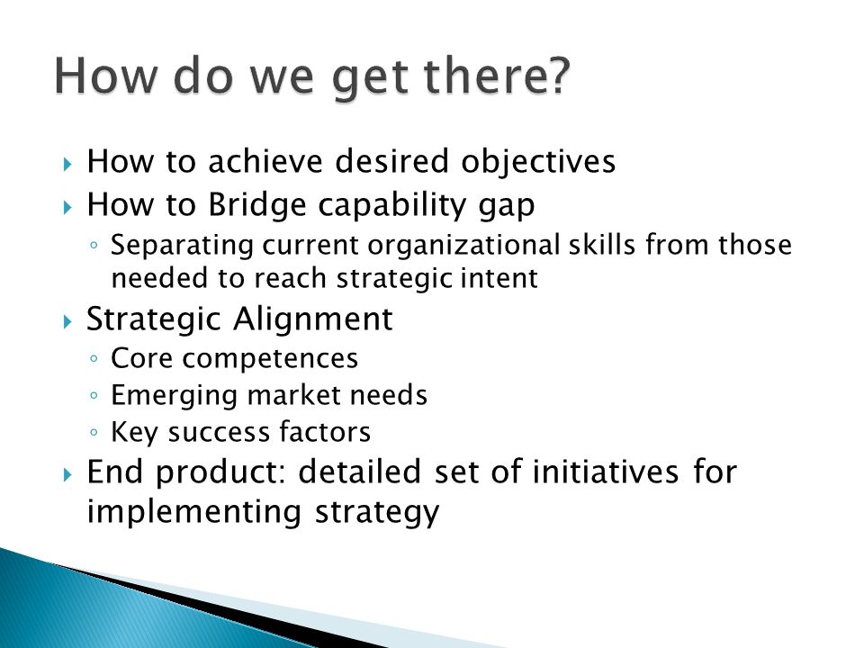  How to achieve desired objectives  How to Bridge capability gap ◦ Separating current organizational skills from those needed to reach strategic intent  Strategic Alignment ◦ Core competences ◦ Emerging market needs ◦ Key success factors  End product: detailed set of initiatives for implementing strategy