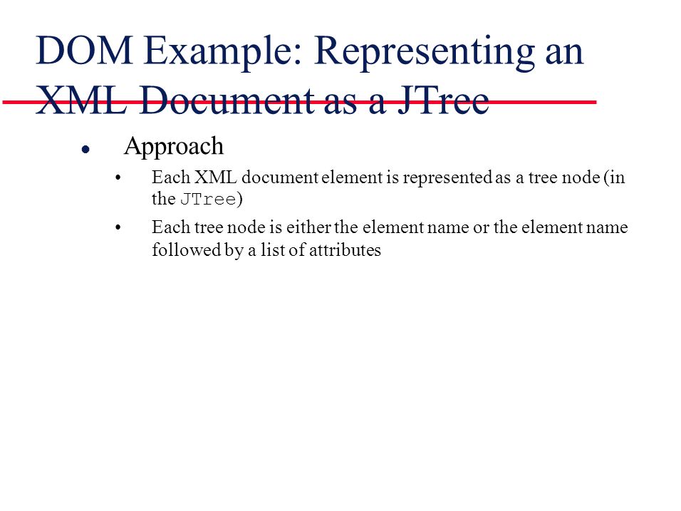 DOM Example: Representing an XML Document as a JTree l Approach Each XML document element is represented as a tree node (in the JTree ) Each tree node is either the element name or the element name followed by a list of attributes