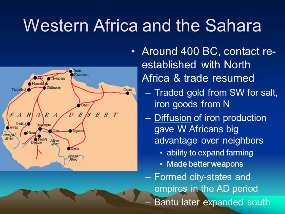 Western Africa and the Sahara Around 400 BC, contact re- established with North Africa & trade resumed –Traded gold from SW for salt, iron goods from N –Diffusion of iron production gave W Africans big advantage over neighbors ability to expand farming Made better weapons –Formed city-states and empires in the AD period –Bantu later expanded south