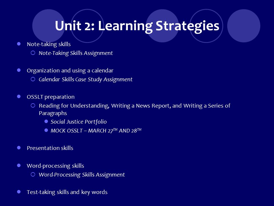Unit 2: Learning Strategies Note-taking skills  Note-Taking Skills Assignment Organization and using a calendar  Calendar Skills Case Study Assignment OSSLT preparation  Reading for Understanding, Writing a News Report, and Writing a Series of Paragraphs Social Justice Portfolio MOCK OSSLT – MARCH 27 TH AND 28 TH Presentation skills Word-processing skills  Word-Processing Skills Assignment Test-taking skills and key words