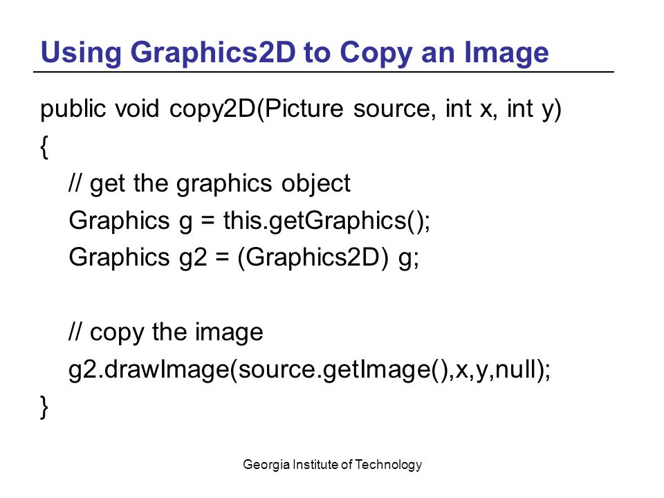 Georgia Institute of Technology Using Graphics2D to Copy an Image public void copy2D(Picture source, int x, int y) { // get the graphics object Graphics g = this.getGraphics(); Graphics g2 = (Graphics2D) g; // copy the image g2.drawImage(source.getImage(),x,y,null); }