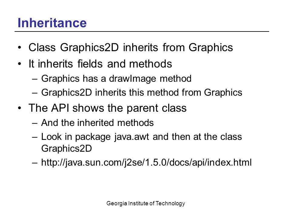 Georgia Institute of Technology Inheritance Class Graphics2D inherits from Graphics It inherits fields and methods –Graphics has a drawImage method –Graphics2D inherits this method from Graphics The API shows the parent class –And the inherited methods –Look in package java.awt and then at the class Graphics2D –