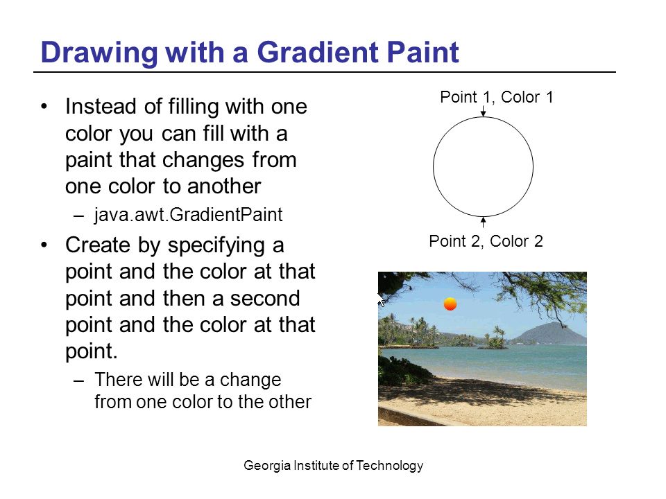 Georgia Institute of Technology Drawing with a Gradient Paint Instead of filling with one color you can fill with a paint that changes from one color to another –java.awt.GradientPaint Create by specifying a point and the color at that point and then a second point and the color at that point.