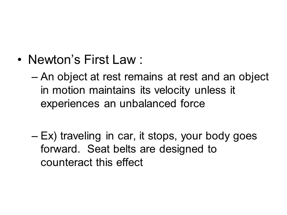 Newton’s First Law : –An object at rest remains at rest and an object in motion maintains its velocity unless it experiences an unbalanced force –Ex) traveling in car, it stops, your body goes forward.