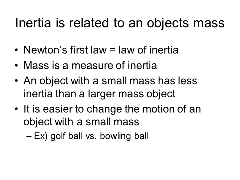 Inertia is related to an objects mass Newton’s first law = law of inertia Mass is a measure of inertia An object with a small mass has less inertia than a larger mass object It is easier to change the motion of an object with a small mass –Ex) golf ball vs.