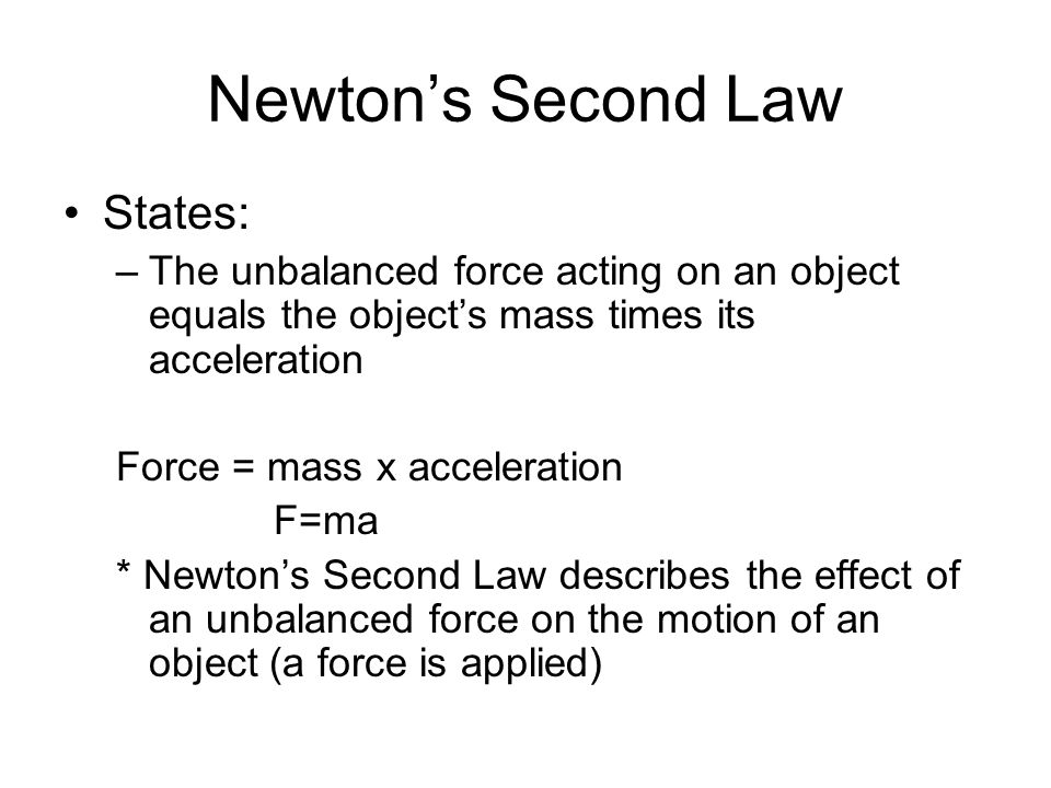 Newton’s Second Law States: –The unbalanced force acting on an object equals the object’s mass times its acceleration Force = mass x acceleration F=ma * Newton’s Second Law describes the effect of an unbalanced force on the motion of an object (a force is applied)