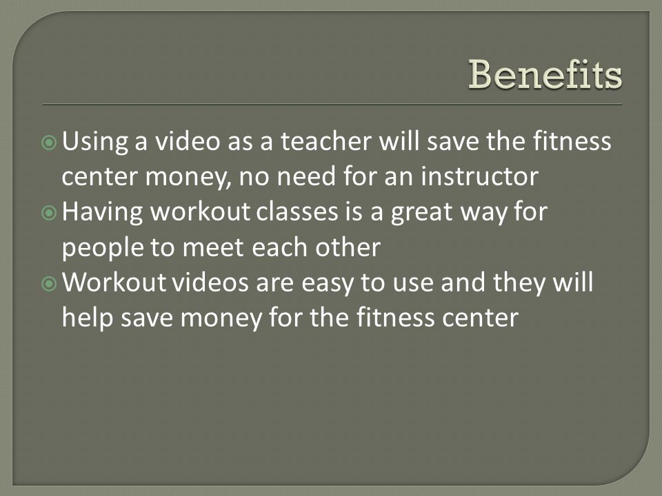  Using a video as a teacher will save the fitness center money, no need for an instructor  Having workout classes is a great way for people to meet each other  Workout videos are easy to use and they will help save money for the fitness center