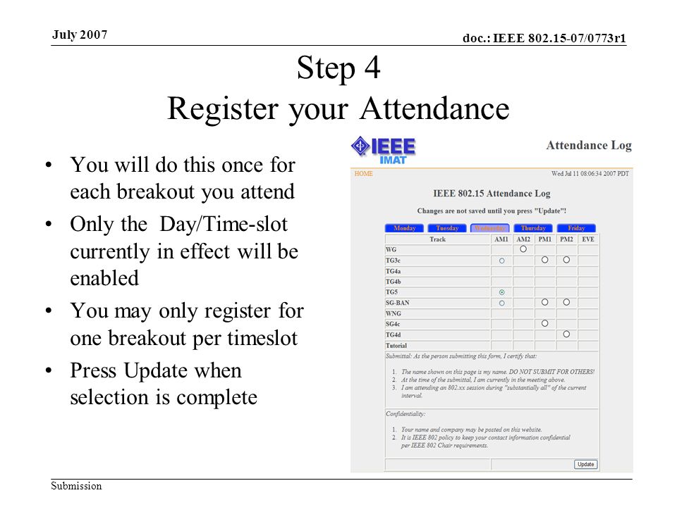 doc.: IEEE /0773r1 Submission July 2007 Step 4 Register your Attendance You will do this once for each breakout you attend Only the Day/Time-slot currently in effect will be enabled You may only register for one breakout per timeslot Press Update when selection is complete