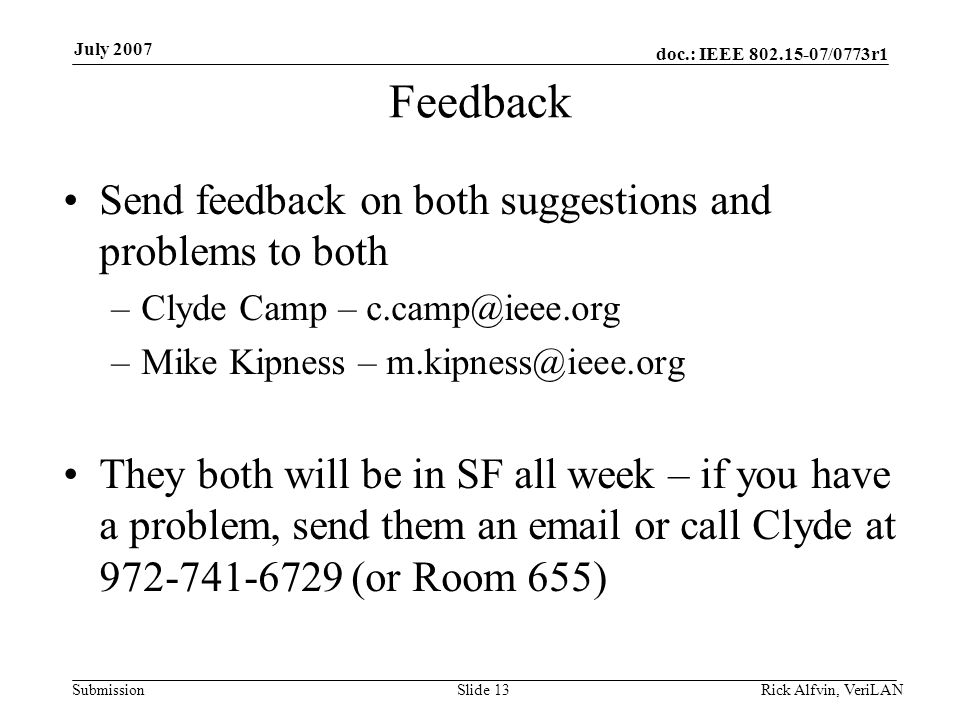 doc.: IEEE /0773r1 Submission July 2007 Feedback Send feedback on both suggestions and problems to both –Clyde Camp – –Mike Kipness – They both will be in SF all week – if you have a problem, send them an  or call Clyde at (or Room 655) Slide 13Rick Alfvin, VeriLAN