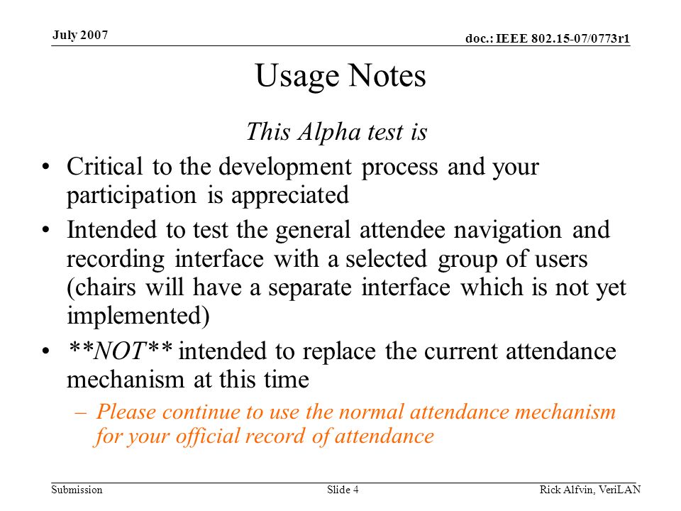 doc.: IEEE /0773r1 Submission July 2007 Usage Notes This Alpha test is Critical to the development process and your participation is appreciated Intended to test the general attendee navigation and recording interface with a selected group of users (chairs will have a separate interface which is not yet implemented) **NOT** intended to replace the current attendance mechanism at this time –Please continue to use the normal attendance mechanism for your official record of attendance Slide 4Rick Alfvin, VeriLAN