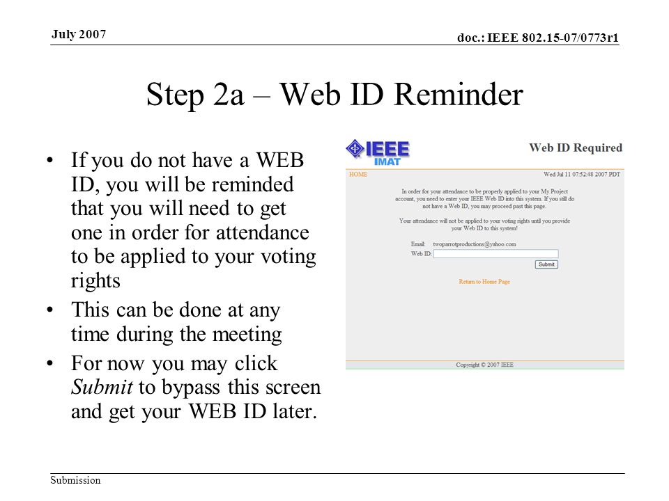 doc.: IEEE /0773r1 Submission July 2007 Step 2a – Web ID Reminder If you do not have a WEB ID, you will be reminded that you will need to get one in order for attendance to be applied to your voting rights This can be done at any time during the meeting For now you may click Submit to bypass this screen and get your WEB ID later.