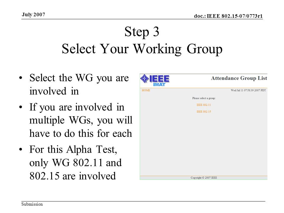 doc.: IEEE /0773r1 Submission July 2007 Step 3 Select Your Working Group Select the WG you are involved in If you are involved in multiple WGs, you will have to do this for each For this Alpha Test, only WG and are involved