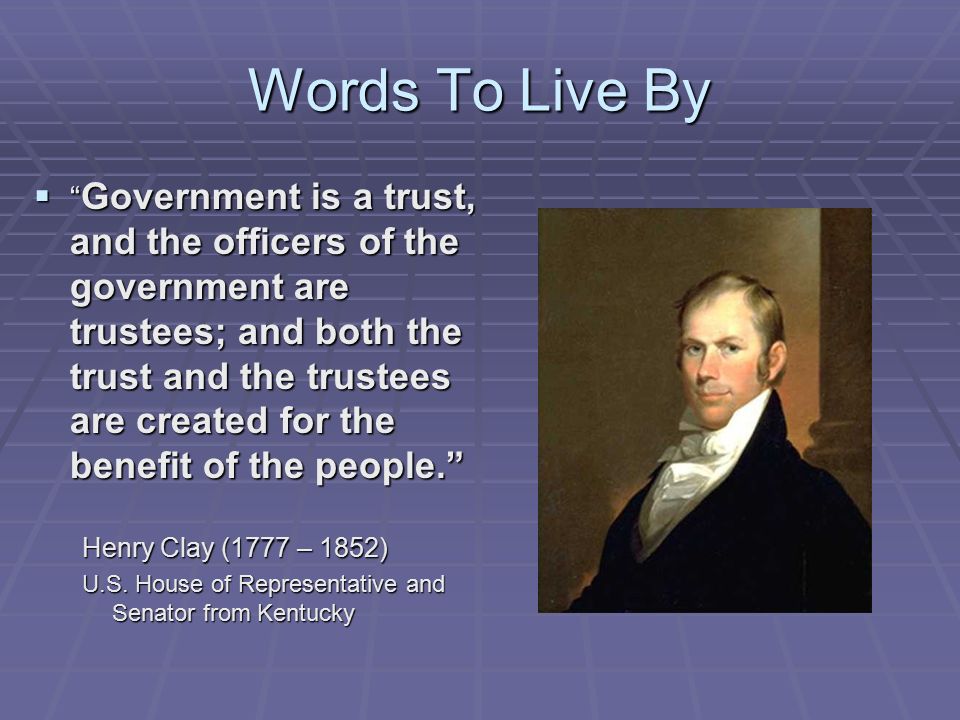 Words To Live By  Government is a trust, and the officers of the government are trustees; and both the trust and the trustees are created for the benefit of the people. Henry Clay (1777 – 1852) U.S.