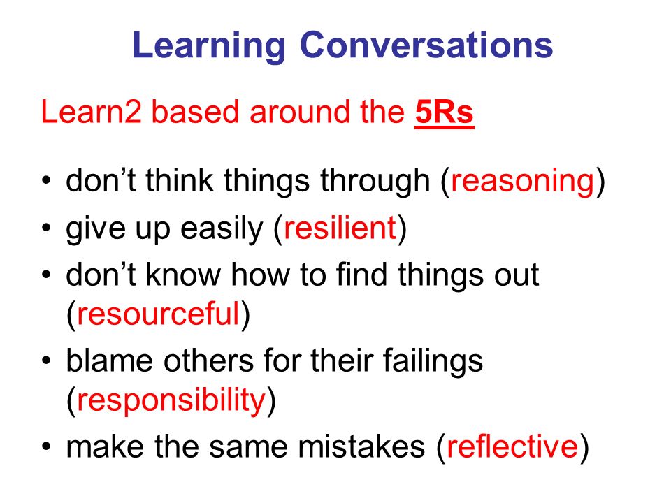 Learning Conversations Learn2 based around the 5Rs don’t think things through (reasoning) give up easily (resilient) don’t know how to find things out (resourceful) blame others for their failings (responsibility) make the same mistakes (reflective)