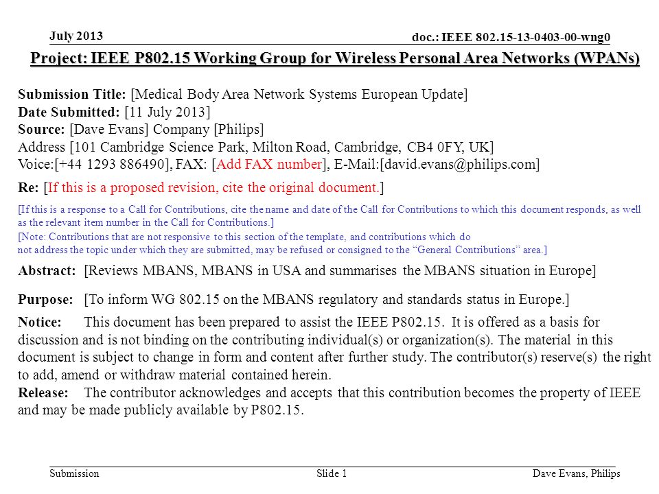doc.: IEEE wng0 Submission July 2013 Dave Evans, PhilipsSlide 1 Project: IEEE P Working Group for Wireless Personal Area Networks (WPANs) Submission Title: [Medical Body Area Network Systems European Update] Date Submitted: [11 July 2013] Source: [Dave Evans] Company [Philips] Address [101 Cambridge Science Park, Milton Road, Cambridge, CB4 0FY, UK] Voice:[ ], FAX: [Add FAX number], Re: [If this is a proposed revision, cite the original document.] [If this is a response to a Call for Contributions, cite the name and date of the Call for Contributions to which this document responds, as well as the relevant item number in the Call for Contributions.] [Note: Contributions that are not responsive to this section of the template, and contributions which do not address the topic under which they are submitted, may be refused or consigned to the General Contributions area.] Abstract:[Reviews MBANS, MBANS in USA and summarises the MBANS situation in Europe] Purpose:[To inform WG on the MBANS regulatory and standards status in Europe.] Notice:This document has been prepared to assist the IEEE P