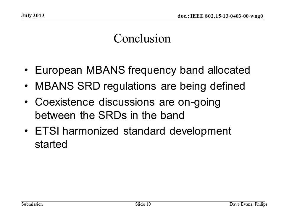 doc.: IEEE wng0 Submission July 2013 Dave Evans, PhilipsSlide 10 Conclusion European MBANS frequency band allocated MBANS SRD regulations are being defined Coexistence discussions are on-going between the SRDs in the band ETSI harmonized standard development started