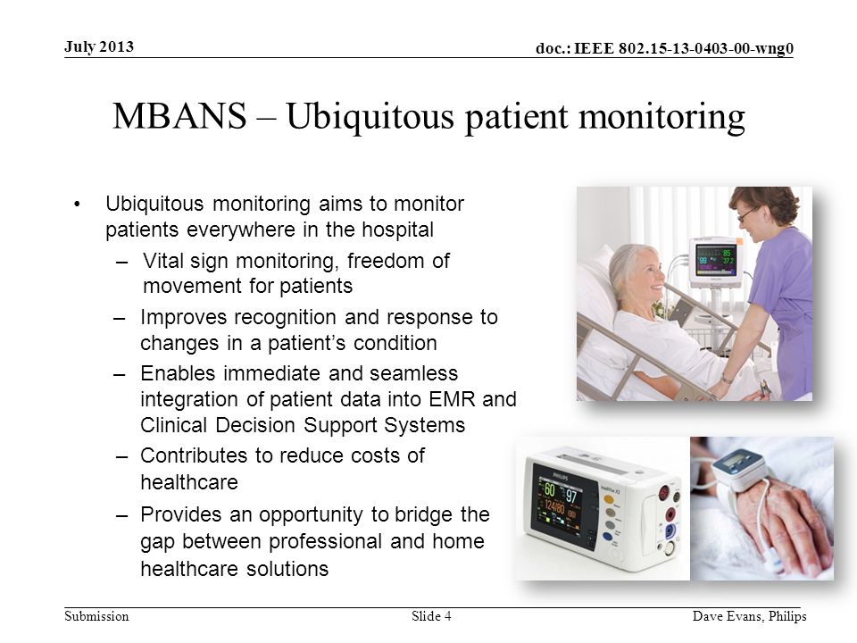 doc.: IEEE wng0 Submission July 2013 Dave Evans, PhilipsSlide 4 MBANS – Ubiquitous patient monitoring Ubiquitous monitoring aims to monitor patients everywhere in the hospital –Vital sign monitoring, freedom of movement for patients –Improves recognition and response to changes in a patient’s condition –Enables immediate and seamless integration of patient data into EMR and Clinical Decision Support Systems –Contributes to reduce costs of healthcare –Provides an opportunity to bridge the gap between professional and home healthcare solutions