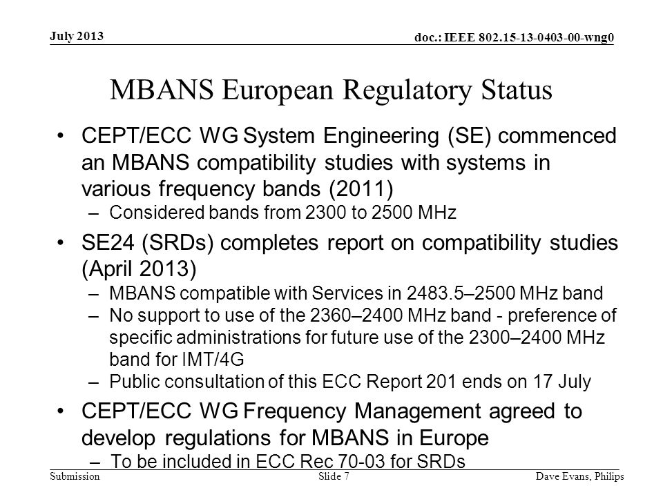 doc.: IEEE wng0 Submission July 2013 Dave Evans, PhilipsSlide 7 MBANS European Regulatory Status CEPT/ECC WG System Engineering (SE) commenced an MBANS compatibility studies with systems in various frequency bands (2011) –Considered bands from 2300 to 2500 MHz SE24 (SRDs) completes report on compatibility studies (April 2013) –MBANS compatible with Services in –2500 MHz band –No support to use of the 2360–2400 MHz band - preference of specific administrations for future use of the 2300–2400 MHz band for IMT/4G –Public consultation of this ECC Report 201 ends on 17 July CEPT/ECC WG Frequency Management agreed to develop regulations for MBANS in Europe –To be included in ECC Rec for SRDs