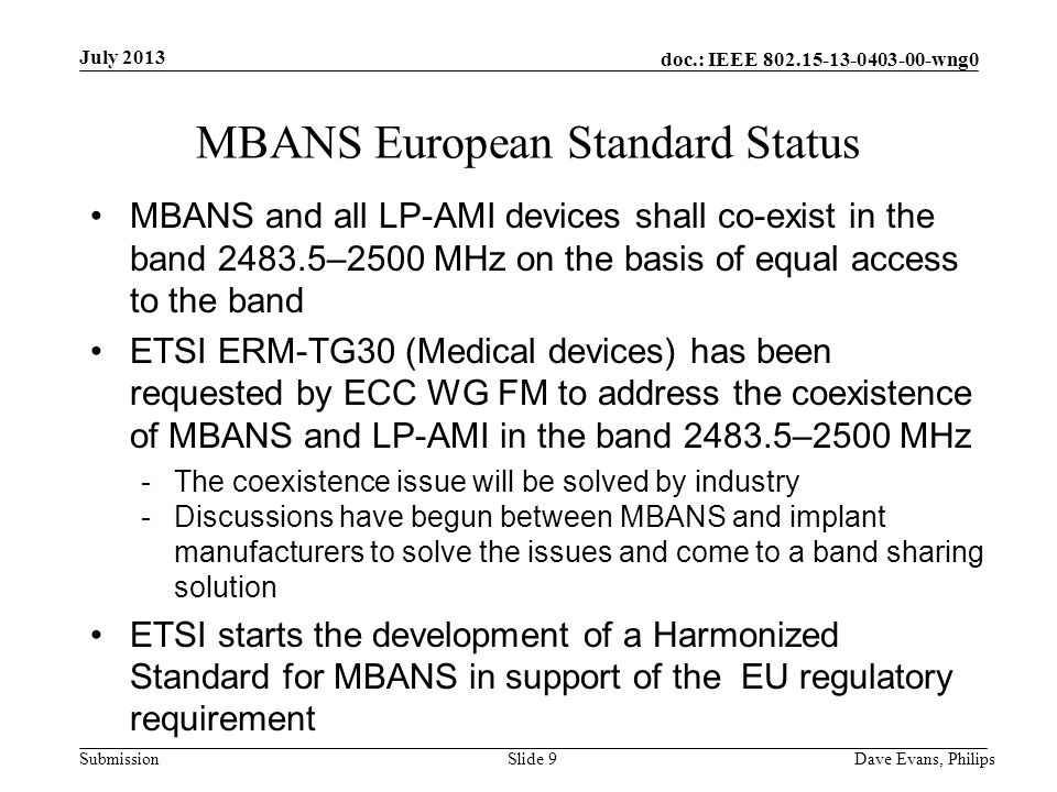 doc.: IEEE wng0 Submission July 2013 Dave Evans, PhilipsSlide 9 MBANS European Standard Status MBANS and all LP-AMI devices shall co-exist in the band –2500 MHz on the basis of equal access to the band ETSI ERM-TG30 (Medical devices) has been requested by ECC WG FM to address the coexistence of MBANS and LP-AMI in the band –2500 MHz -The coexistence issue will be solved by industry -Discussions have begun between MBANS and implant manufacturers to solve the issues and come to a band sharing solution ETSI starts the development of a Harmonized Standard for MBANS in support of the EU regulatory requirement