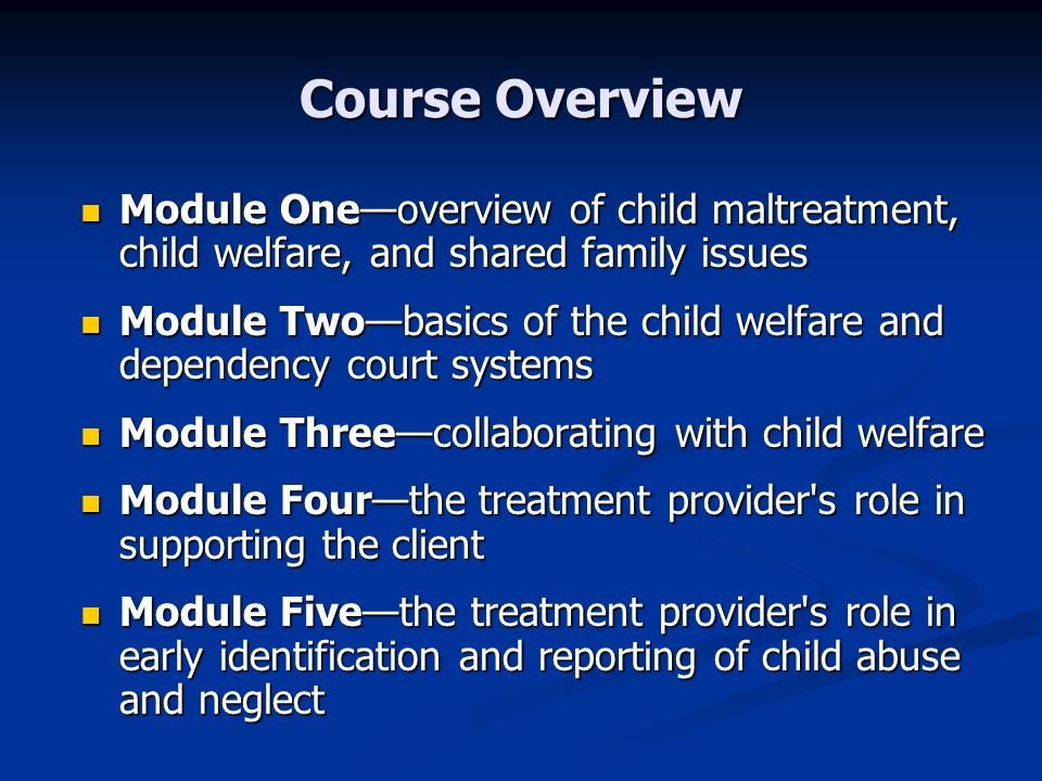 Course Overview Module One—overview of child maltreatment, child welfare, and shared family issues Module One—overview of child maltreatment, child welfare, and shared family issues Module Two—basics of the child welfare and dependency court systems Module Two—basics of the child welfare and dependency court systems Module Three—collaborating with child welfare Module Three—collaborating with child welfare Module Four—the treatment provider s role in supporting the client Module Four—the treatment provider s role in supporting the client Module Five—the treatment provider s role in early identification and reporting of child abuse and neglect Module Five—the treatment provider s role in early identification and reporting of child abuse and neglect