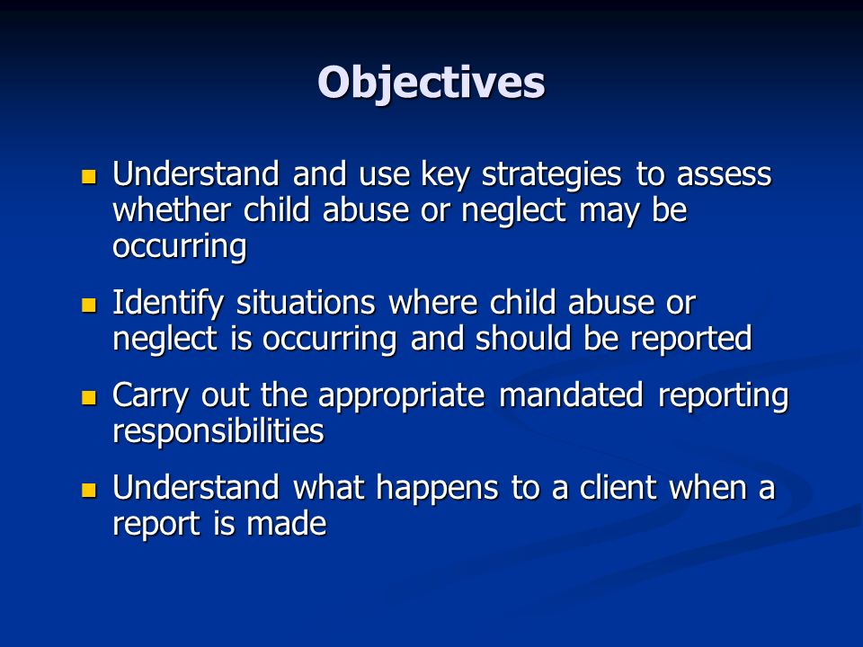 Objectives Understand and use key strategies to assess whether child abuse or neglect may be occurring Understand and use key strategies to assess whether child abuse or neglect may be occurring Identify situations where child abuse or neglect is occurring and should be reported Identify situations where child abuse or neglect is occurring and should be reported Carry out the appropriate mandated reporting responsibilities Carry out the appropriate mandated reporting responsibilities Understand what happens to a client when a report is made Understand what happens to a client when a report is made