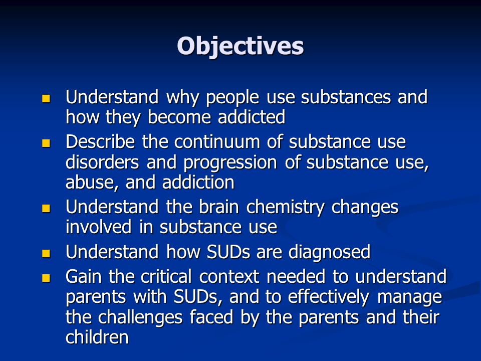 Objectives Understand why people use substances and how they become addicted Understand why people use substances and how they become addicted Describe the continuum of substance use disorders and progression of substance use, abuse, and addiction Describe the continuum of substance use disorders and progression of substance use, abuse, and addiction Understand the brain chemistry changes involved in substance use Understand the brain chemistry changes involved in substance use Understand how SUDs are diagnosed Understand how SUDs are diagnosed Gain the critical context needed to understand parents with SUDs, and to effectively manage the challenges faced by the parents and their children Gain the critical context needed to understand parents with SUDs, and to effectively manage the challenges faced by the parents and their children