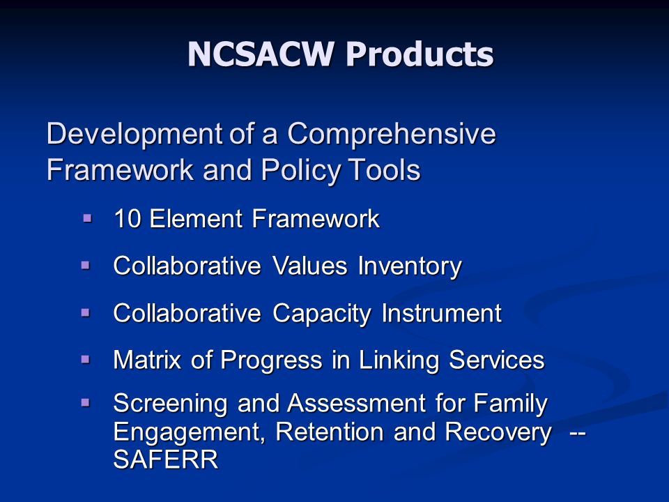 Development of a Comprehensive Framework and Policy Tools  10 Element Framework  Collaborative Values Inventory  Collaborative Capacity Instrument  Matrix of Progress in Linking Services  Screening and Assessment for Family Engagement, Retention and Recovery -- SAFERR NCSACW Products
