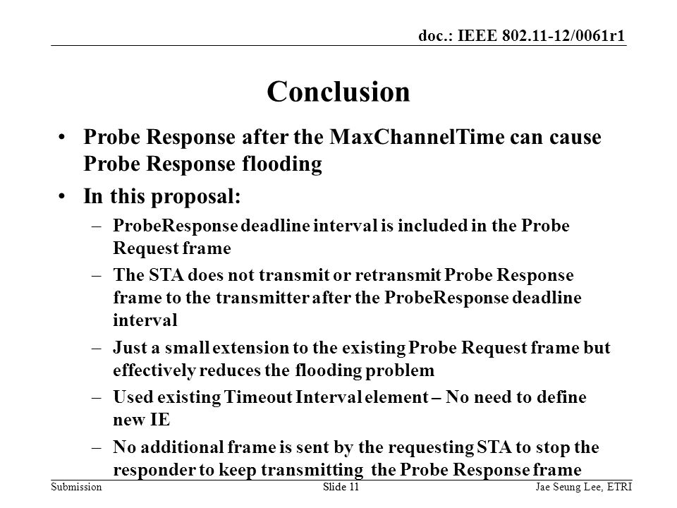 doc.: IEEE /0061r1 SubmissionSlide 11 Conclusion Probe Response after the MaxChannelTime can cause Probe Response flooding In this proposal: –ProbeResponse deadline interval is included in the Probe Request frame –The STA does not transmit or retransmit Probe Response frame to the transmitter after the ProbeResponse deadline interval –Just a small extension to the existing Probe Request frame but effectively reduces the flooding problem –Used existing Timeout Interval element – No need to define new IE –No additional frame is sent by the requesting STA to stop the responder to keep transmitting the Probe Response frame Jae Seung Lee, ETRI