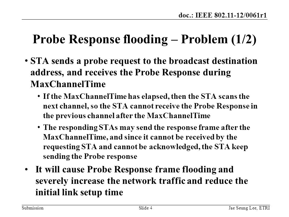 doc.: IEEE /0061r1 SubmissionSlide 4 Probe Response flooding – Problem (1/2) STA sends a probe request to the broadcast destination address, and receives the Probe Response during MaxChannelTime If the MaxChannelTime has elapsed, then the STA scans the next channel, so the STA cannot receive the Probe Response in the previous channel after the MaxChannelTime The responding STAs may send the response frame after the MaxChannelTime, and since it cannot be received by the requesting STA and cannot be acknowledged, the STA keep sending the Probe response It will cause Probe Response frame flooding and severely increase the network traffic and reduce the initial link setup time Jae Seung Lee, ETRI
