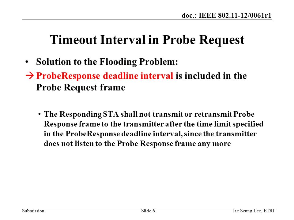 doc.: IEEE /0061r1 SubmissionSlide 6 Solution to the Flooding Problem:  ProbeResponse deadline interval is included in the Probe Request frame The Responding STA shall not transmit or retransmit Probe Response frame to the transmitter after the time limit specified in the ProbeResponse deadline interval, since the transmitter does not listen to the Probe Response frame any more Timeout Interval in Probe Request Jae Seung Lee, ETRI