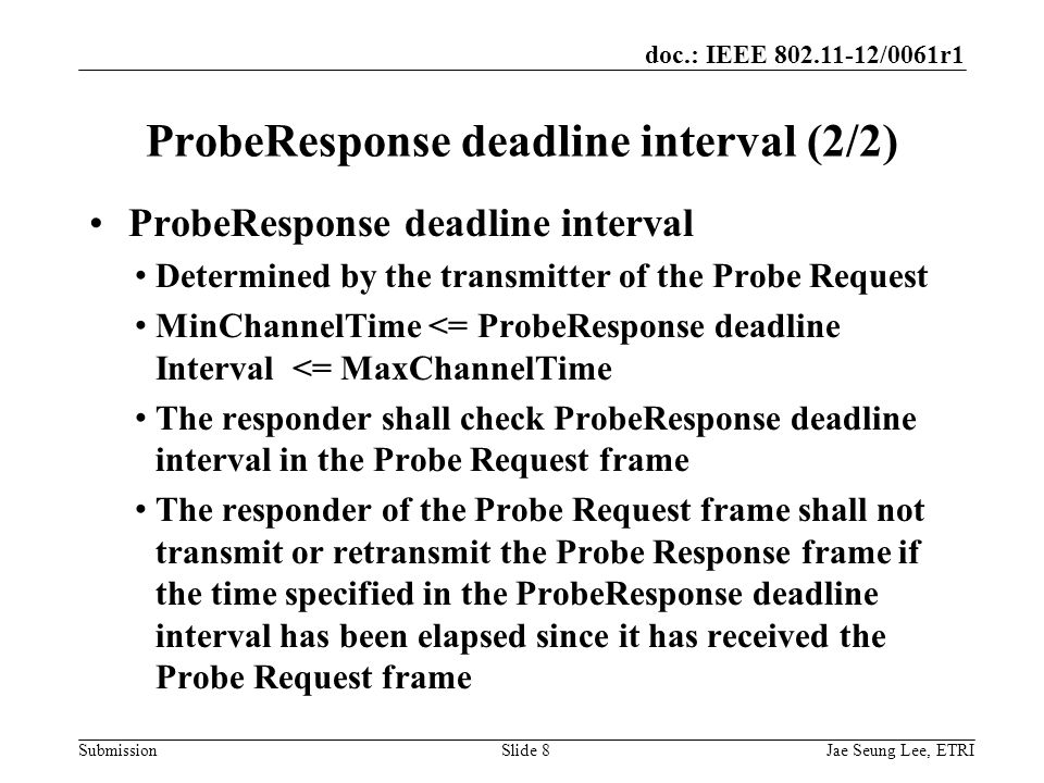 doc.: IEEE /0061r1 SubmissionSlide 8 ProbeResponse deadline interval Determined by the transmitter of the Probe Request MinChannelTime <= ProbeResponse deadline Interval <= MaxChannelTime The responder shall check ProbeResponse deadline interval in the Probe Request frame The responder of the Probe Request frame shall not transmit or retransmit the Probe Response frame if the time specified in the ProbeResponse deadline interval has been elapsed since it has received the Probe Request frame ProbeResponse deadline interval (2/2) Jae Seung Lee, ETRI