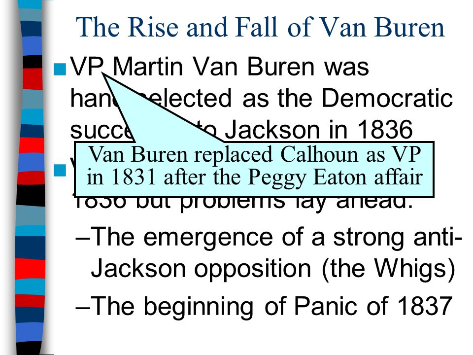 The Rise and Fall of Van Buren ■VP Martin Van Buren was hand-selected as the Democratic successor to Jackson in 1836 ■Van Buren won the election of 1836 but problems lay ahead: –The emergence of a strong anti- Jackson opposition (the Whigs) –The beginning of Panic of 1837 Van Buren replaced Calhoun as VP in 1831 after the Peggy Eaton affair