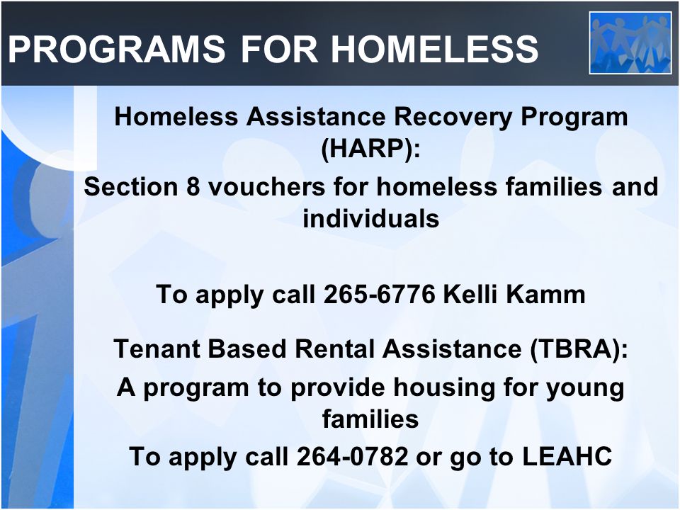 PROGRAMS FOR HOMELESS Homeless Assistance Recovery Program (HARP): Section 8 vouchers for homeless families and individuals To apply call Kelli Kamm Tenant Based Rental Assistance (TBRA): A program to provide housing for young families To apply call or go to LEAHC