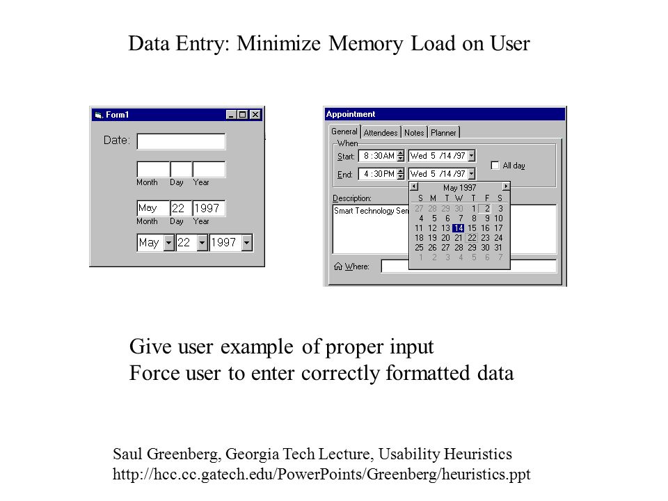 Data Entry: Minimize Memory Load on User Give user example of proper input Force user to enter correctly formatted data Saul Greenberg, Georgia Tech Lecture, Usability Heuristics