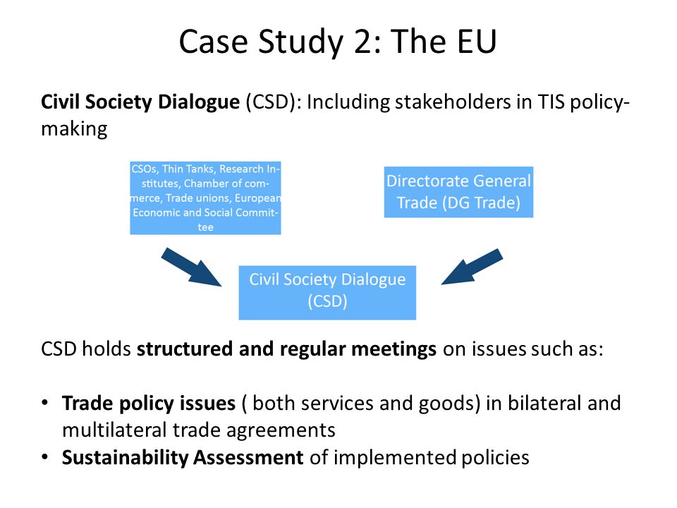 Case Study 2: The EU Civil Society Dialogue (CSD): Including stakeholders in TIS policy- making CSD holds structured and regular meetings on issues such as: Trade policy issues ( both services and goods) in bilateral and multilateral trade agreements Sustainability Assessment of implemented policies