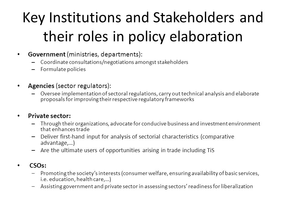 Key Institutions and Stakeholders and their roles in policy elaboration Government (ministries, departments): – Coordinate consultations/negotiations amongst stakeholders – Formulate policies Agencies (sector regulators): – Oversee implementation of sectoral regulations, carry out technical analysis and elaborate proposals for improving their respective regulatory frameworks Private sector: – Through their organizations, advocate for conducive business and investment environment that enhances trade – Deliver first-hand input for analysis of sectorial characteristics (comparative advantage,…) – Are the ultimate users of opportunities arising in trade including TiS CSOs:  Promoting the society’s interests (consumer welfare, ensuring availability of basic services, i.e.